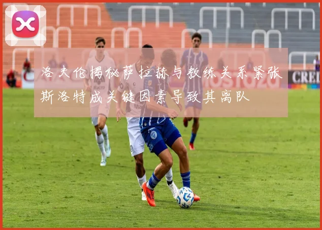 洛夫伦揭秘萨拉赫与教练关系紧张斯洛特成关键因素导致其离队