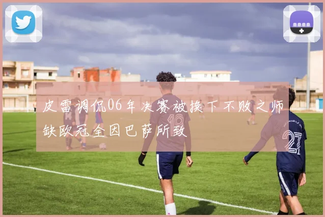 皮雷调侃06年决赛被换下不败之师缺欧冠全因巴萨所致