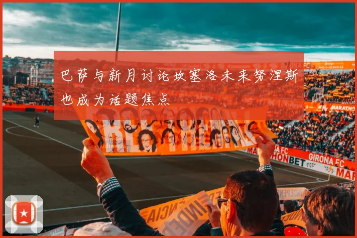 巴萨与新月讨论坎塞洛未来努涅斯也成为话题焦点